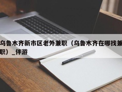 乌鲁木齐新市区老外兼职（乌鲁木齐在哪找兼职）_伴游