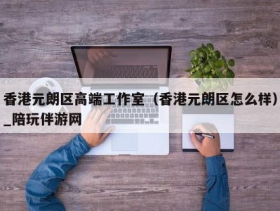 香港元朗区高端工作室（香港元朗区怎么样）_陪玩伴游网