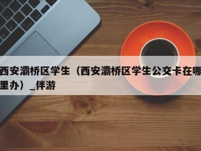 西安灞桥区学生（西安灞桥区学生公交卡在哪里办）_伴游