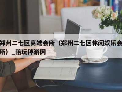 郑州二七区高端会所（郑州二七区休闲娱乐会所）_陪玩伴游网