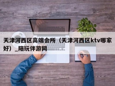 天津河西区高端会所（天津河西区ktv哪家好）_陪玩伴游网