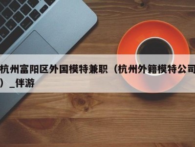 杭州富阳区外国模特兼职（杭州外籍模特公司）_伴游