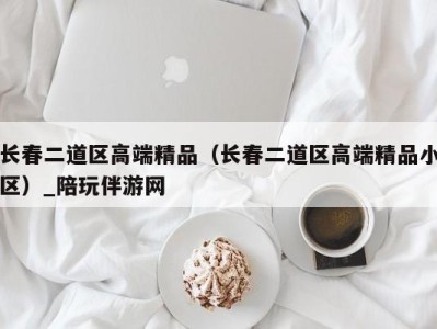 长春二道区高端精品（长春二道区高端精品小区）_陪玩伴游网