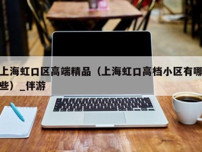 上海虹口区高端精品（上海虹口高档小区有哪些）_伴游