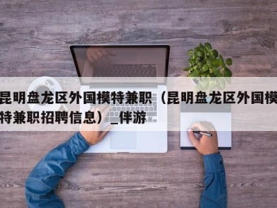 昆明盘龙区外国模特兼职（昆明盘龙区外国模特兼职招聘信息）_伴游