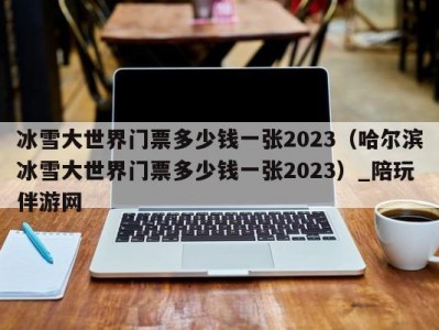 冰雪大世界门票多少钱一张2023（哈尔滨冰雪大世界门票多少钱一张2023）_陪玩伴游网