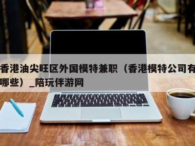 香港油尖旺区外国模特兼职（香港模特公司有哪些）_陪玩伴游网