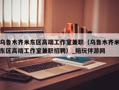 乌鲁木齐米东区高端工作室兼职（乌鲁木齐米东区高端工作室兼职招聘）_陪玩伴游网