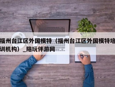 福州台江区外国模特（福州台江区外国模特培训机构）_陪玩伴游网