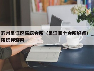 苏州吴江区高端会所（吴江哪个会所好点）_陪玩伴游网