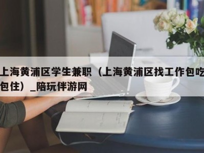 上海黄浦区学生兼职（上海黄浦区找工作包吃包住）_陪玩伴游网