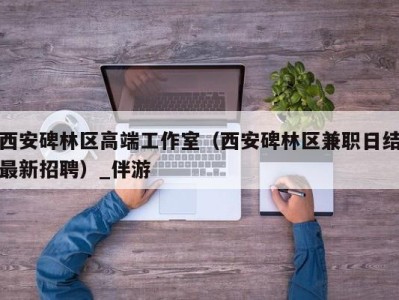 西安碑林区高端工作室（西安碑林区兼职日结最新招聘）_伴游