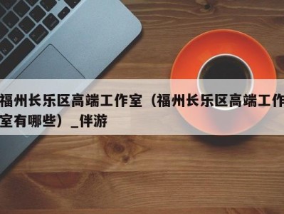 福州长乐区高端工作室（福州长乐区高端工作室有哪些）_伴游