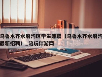 乌鲁木齐水磨沟区学生兼职（乌鲁木齐水磨沟最新招聘）_陪玩伴游网